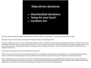 Data-driven decisions
- disembodied decisions
- ‘bang for your buck’
- numbers win
Many of us attempt to absolve ourselves of hard things like inclusion by deferring to a higher power — the higher power we appeal to is data.

We collect a bunch of data and then we make data-driven decisions. Which sounds really good, right:

And when we do that, we need to ask, ‘how do data-driven decisions do harm?’ First of all, if you’re a member of a marginalized community, a minority, you will never be
represented in BIG DATA if we focus on the majority, the bang-for-your buck. And collectively, the 20% (not the 80%) represent a large, diverse, untapped market — one
that is harder to solve for, one that beneﬁts the 80%. Text messaging, curb cuts, electric toothbrushes — all innovations that were created for the 20% (those on the
edges) that beneﬁt us all.

How do you make good decisions without making data-driven decisions?

When information is more important than knowledge, and certainty and measurability are more important than thoughtfulness, risk, wonder, exploration and discovery,
what do we lose? What are we relinquishing? If to value something we have to be able to measure it and vice versa, what are we overlooking and missing?

When measurability is success, it becomes an end in itself. We begin asking questions that lead us to measurable answers. We begin measuring those things that are
easily measured. And those are not neutral acts. We act on our measurements — data becomes the tea leaves for decision-making, the map for change, the path toward
enlightenment. And we feel a sense of comfort having followed the directions given to us from the disembodied data.
 