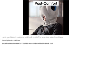 Post-Comfort
I want to argue that we’re in a post-comfort world. How do we do this? How can we stretch outside the comfort zone.

You can’t put blinders on anymore.

http://static.dezeen.com/uploads/2012/12/dezeen_Ostrich-Pillow-by-Kawamura-Ganjavian_2a.jpg
 