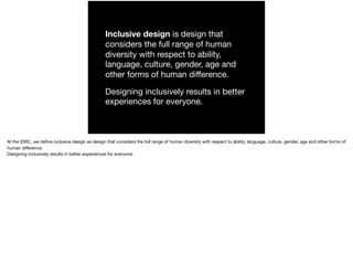 Inclusive design is design that
considers the full range of human
diversity with respect to ability,
language, culture, gender, age and
other forms of human diﬀerence.

Designing inclusively results in better
experiences for everyone.
At the IDRC, we deﬁne inclusive design as design that considers the full range of human diversity with respect to ability, language, culture, gender, age and other forms of
human diﬀerence.

Designing inclusively results in better experiences for everyone.
 