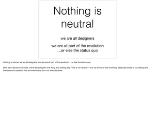 Nothing is
neutral
we are all designers
we are all part of the revolution  
…or else the status quo
Nothing is neutral, we are all designers, and we are all part of the revolution… or else the status quo

With each decision we make, we’re declaring this one thing and nothing else. That is not neutral— how we arrive at that one thing. Especially those of us creating the
interfaces and systems that are inextricable from our everyday lives.
 