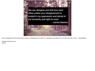 We can disagree and still love each
other unless your disagreement is
rooted in my oppression and denial of
my humanity and right to exist.
- James Baldwin
We can disagree and still love each other unless your disagreement is rooted in my oppression and denial of my humanity and right to exist. - James Baldwin

Background photo by me.

CC-BY
 