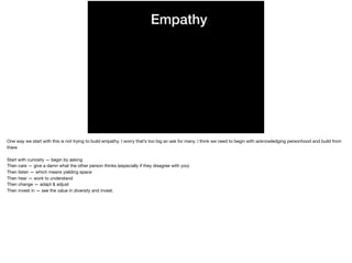 Empathy
One way we start with this is not trying to build empathy. I worry that’s too big an ask for many. I think we need to begin with acknowledging personhood and build from
there

Start with curiosity — begin by asking

Then care — give a damn what the other person thinks (especially if they disagree with you)

Then listen — which means yielding space

Then hear — work to understand

Then change — adapt & adjust

Then invest in — see the value in diversity and invest.

 