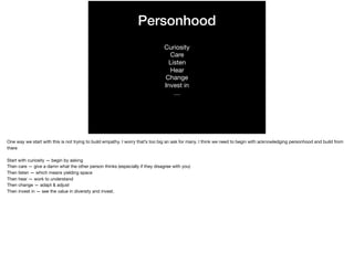 Personhood
Curiosity

Care

Listen

Hear

Change

Invest in

…
One way we start with this is not trying to build empathy. I worry that’s too big an ask for many. I think we need to begin with acknowledging personhood and build from
there

Start with curiosity — begin by asking

Then care — give a damn what the other person thinks (especially if they disagree with you)

Then listen — which means yielding space

Then hear — work to understand

Then change — adapt & adjust

Then invest in — see the value in diversity and invest.

 