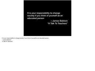 It is your responsibility to change
society if you think of yourself as an
educated person
—James Baldwin
“A Talk To Teachers”
It is your responsibility to change society if you think of yourself as an educated person 

—James Baldwin 

“A Talk To Teachers”
 