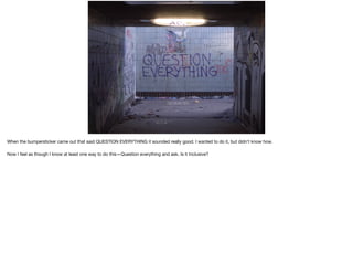 When the bumpersticker came out that said QUESTION EVERYTHING it sounded really good. I wanted to do it, but didn’t know how.

Now I feel as though I know at least one way to do this—Question everything and ask, Is it Inclusive?
 