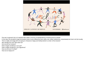 Inclusive
One way to approach this is to represent INCLUSIVE in the form of representations of diverse groups of people:

In this case, this wonderful image enumerates certain human diﬀerences (race, ability, size, shape, preferences, uniquenesses) and tries to do that visually.

This is a really cool image with a lot going on. Everyone is happy and holding hands in a circle. Is this inclusive?

Who beneﬁts from this? Who does not?

Can we sniﬀ out inclusive? 
Does it trigger something in your gut? 
Does it trigger something in your algorithms?

How do we know if it’s here?

How do we measure it?
 