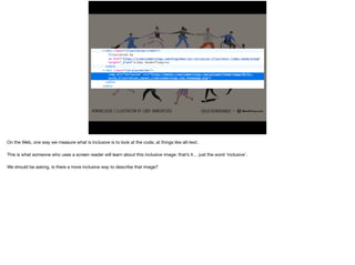 On the Web, one way we measure what is Inclusive is to look at the code, at things like alt-text.

This is what someone who uses a screen reader will learn about this inclusive image: that’s it… just the word ‘inclusive’.

 
We should be asking, is there a more inclusive way to describe that image?
 