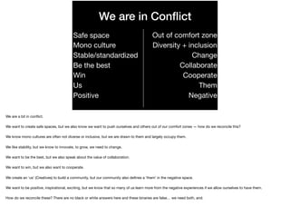 We are in Conﬂict
Safe space

Mono culture

Stable/standardized

Be the best

Win

Us

Positive
Out of comfort zone

Diversity + inclusion

Change

Collaborate

Cooperate

Them

Negative
We are a bit in conﬂict.

We want to create safe spaces, but we also know we want to push ourselves and others out of our comfort zones — how do we reconcile this?

We know mono cultures are often not diverse or inclusive, but we are drawn to them and largely occupy them.

We like stability, but we know to innovate, to grow, we need to change.

We want to be the best, but we also speak about the value of collaboration.

 
We want to win, but we also want to cooperate.

We create an ‘us’ (Creatives) to build a community, but our community also deﬁnes a ‘them’ in the negative space.

We want to be positive, inspirational, exciting, but we know that so many of us learn more from the negative experiences if we allow ourselves to have them.

How do we reconcile these? There are no black or white answers here and these binaries are false… we need both, and.
 