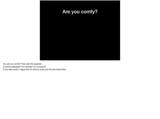 Are you comfy?
So, are you comfy? Then ask the opposite…

Is comfy desirable? Is it diverse? Is it inclusive?

If you feel comfy, I argue that it’s time to push and ﬁnd the discomfort.
 