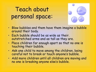Teach about
personal space:
• Blow bubbles and them have them imagine a bubble
around their body.
• Each bubble should be as wide as their.
outstretched arms and as tall as they are.
• Place children far enough apart so that no one is
touching their bubble.
• Ask one child to move among the children, being
careful not to break or touch anyone’s bubble.
• Add more children until all children are moving and
no one is breaking anyone else’s bubble.
 