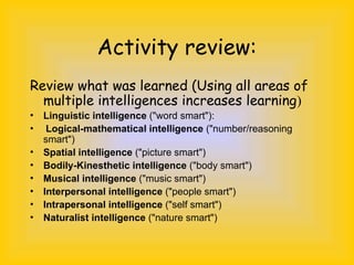 Activity review:
Review what was learned (Using all areas of
multiple intelligences increases learning)
• Linguistic intelligence ("word smart"):
• Logical-mathematical intelligence ("number/reasoning
smart")
• Spatial intelligence ("picture smart")
• Bodily-Kinesthetic intelligence ("body smart")
• Musical intelligence ("music smart")
• Interpersonal intelligence ("people smart")
• Intrapersonal intelligence ("self smart")
• Naturalist intelligence ("nature smart")
 