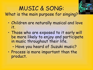 MUSIC & SONG:
What is the main purpose for singing?
• Children are naturally musical and love
it.
• Those who are exposed to it early will
be more likely to enjoy and participate
in music throughout their life.
– Have you heard of Suzuki music?
• Process is more important than the
product.
 