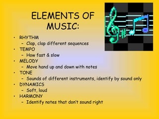 ELEMENTS OF
MUSIC:
• RHYTHM
– Clap, clap different sequences
• TEMPO
– How fast & slow
• MELODY
– Move hand up and down with notes
• TONE
– Sounds of different instruments, identify by sound only
• DYNAMICS
– Soft, loud
• HARMONY
– Identify notes that don’t sound right
 