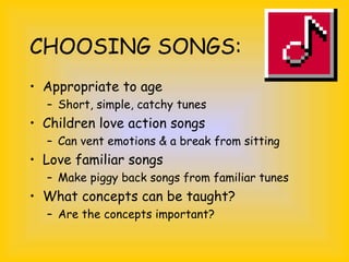 CHOOSING SONGS:
• Appropriate to age
– Short, simple, catchy tunes
• Children love action songs
– Can vent emotions & a break from sitting
• Love familiar songs
– Make piggy back songs from familiar tunes
• What concepts can be taught?
– Are the concepts important?
 