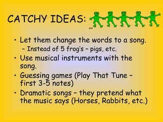 CATCHY IDEAS:
• Let them change the words to a song.
– Instead of 5 frog’s – pigs, etc.
• Use musical instruments with the
song.
• Guessing games (Play That Tune –
first 3-5 notes)
• Dramatic songs – they pretend what
the music says (Horses, Rabbits, etc.)
 
