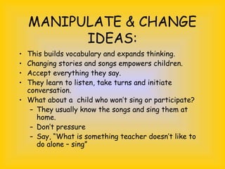 MANIPULATE & CHANGE
IDEAS:
• This builds vocabulary and expands thinking.
• Changing stories and songs empowers children.
• Accept everything they say.
• They learn to listen, take turns and initiate
conversation.
• What about a child who won’t sing or participate?
– They usually know the songs and sing them at
home.
– Don’t pressure
– Say, “What is something teacher doesn’t like to
do alone – sing”
 