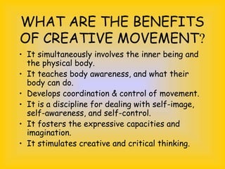 WHAT ARE THE BENEFITS
OF CREATIVE MOVEMENT?
• It simultaneously involves the inner being and
the physical body.
• It teaches body awareness, and what their
body can do.
• Develops coordination & control of movement.
• It is a discipline for dealing with self-image,
self-awareness, and self-control.
• It fosters the expressive capacities and
imagination.
• It stimulates creative and critical thinking.
 