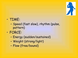 • TIME:
– Speed (fast slow), rhythm (pulse,
pattern)
• FORCE:
– Energy (sudden/sustained)
– Weight (strong/light)
– Flow (free/bound)
 