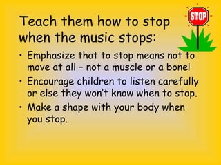 Teach them how to stop
when the music stops:
• Emphasize that to stop means not to
move at all – not a muscle or a bone!
• Encourage children to listen carefully
or else they won’t know when to stop.
• Make a shape with your body when
you stop.
 