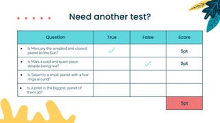 Question True False Score
5pt
● Is Mercury the smallest and closest
planet to the Sun?
● Is Mars a cold and quiet place,
despite being red?
● Is Saturn is a small planet with a few
rings around?
● Is Jupiter is the biggest planet of
them all?
5pt
0pt
Need another test?
 