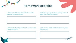 Homework exercise
1. Which is the fifth planet from the Sun and the
biggest in the Solar System?
2. Which is the fourth planet from the Sun and also
a really cold place?
4. Which is the eighth and farthest-known planet
from the Sun?
3. Which is a gas giant with an average radius of
about nine times that on Earth?
 