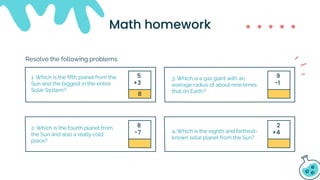 8
5
+3
9
-1
8
-7
2
+4
Math homework
1. Which is the fifth planet from the
Sun and the biggest in the entire
Solar System?
2. Which is the fourth planet from
the Sun and also a really cold
place?
3. Which is a gas giant with an
average radius of about nine times
that on Earth?
4. Which is the eighth and farthest-
known solar planet from the Sun?
Resolve the following problems:
 