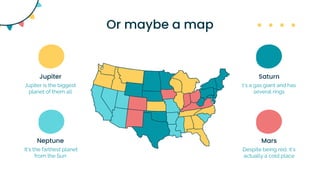 Or maybe a map
Jupiter is the biggest
planet of them all
Jupiter
It’s the farthest planet
from the Sun
Neptune
t’s a gas giant and has
several rings
Saturn
Despite being red, it’s
actually a cold place
Mars
 