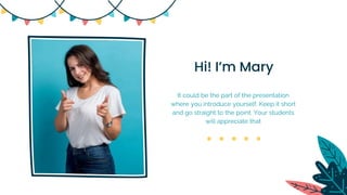 Hi! I’m Mary
It could be the part of the presentation
where you introduce yourself. Keep it short
and go straight to the point. Your students
will appreciate that
 