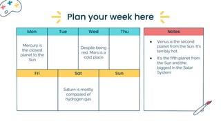Tue Wed Thu
Fri Sat Sun
Mon Notes
Mercury is
the closest
planet to the
Sun
Despite being
red, Mars is a
cold place
Saturn is mostly
composed of
hydrogen gas
● Venus is the second
planet from the Sun. It’s
terribly hot
● It’s the fifth planet from
the Sun and the
biggest in the Solar
System
Plan your week here
 