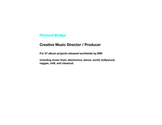 Richard Bridge

Creative Music Director / Producer

For 57 album projects released worldwide by EMI

including music from; electronica, dance, world, bollywood,
reggae, chill, and classical.
 