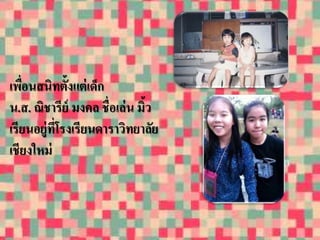 เพอื่นสนิทต้งัแต่เด็ก 
น.ส. ณิชารีย์มงคล ชื่อเล่น มิ้ว 
เรียนอยู่ที่โรงเรียนดาราวิทยาลัย 
เชียงใหม่ 
 