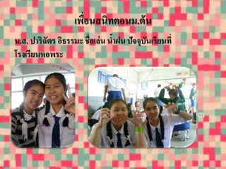 เพื่อนสนิทตอนม.ต้น 
น.ส. ปาริฉัตร อิธรรมะ ชื่อเล่น น้าฝน ปัจจุบันเรียนที่ 
โรงเรียนหอพระ 
 