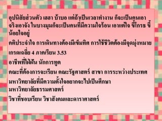 อุปนิสัยส่วนตัว เฮฮา บ้าบอ แต่ถ้าเป็นเวลาทางาน ก็จะเป็นคนเอา 
จริงเอาจัง ในบางมุมก็จะเป็นคนที่มีความใจร้อน เอาแต่ใจ ขี้โกรธ ขี้ 
น้อยใจอยู่ 
คติประจาใจ การเดินทางต้องมีเข็มทิศ การใช้ชีวิตต้องมีจุดมุ่งหมาย 
เกรดเฉลี่ย 4 ภาคเรียน 3.53 
อาชีพที่ใฝ่ฝัน นักการทูต 
คณะที่ต้องการจะเรียน คณะรัฐศาสตร์ สาขา การระหว่างประเทศ 
มหาวิทยาลัยที่มีความตั้งใจอยากจะไปเป็นศึกษา 
มหาวิทยาลัยธรรมศาสตร์ 
วิชาที่ชอบเรียน วิชาสังคมและดาราศาสตร์ 
 