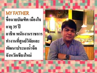 MY FATHER 
ชื่อนายบัณฑิต เมืองใจ 
อายุ 35 ปี 
อาชีพ พนักงานราชการ 
ทางานที่ศูนย์วิจัยและ 
พัฒนาประมงน้าจืด 
จังหวัดเชียงใหม่ 
 
