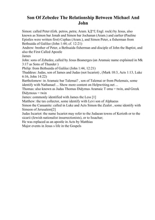 Son Of Zebedee The Relationship Between Michael And
John
Simon: called Peter (Grk. petros, petra; Aram. kД“f; Engl. rock) by Jesus, also
known as Simon bar Jonah and Simon bar Jochanan (Aram.) and earlier (Pauline
Epistles were written first) Cephas (Aram.), and Simon Peter, a fisherman from
Bethsaida of Galilee (John 1:44; cf. 12:21)
Andrew: brother of Peter, a Bethsaida fisherman and disciple of John the Baptist, and
also the First Called Apostle
James
John: sons of Zebedee, called by Jesus Boanerges (an Aramaic name explained in Mk
3:17 as Sons of Thunder )
Philip: from Bethsaida of Galilee (John 1:44, 12:21)
Thaddeus: Judas, son of James and Judas (not Iscariot) , (Mark 10:3, Acts 1:13, Luke
6:16, John 14:22)
Bartholomew: in Aramaic bar Talemai? , son of Talemai or from Ptolemais, some
identify with Nathanael ... Show more content on Helpwriting.net ...
Thomas: also known as Judas Thomas Didymus Aramaic T oma = twin, and Greek
Didymous = twin
James: commonly identified with James the Less [1]
Matthew: the tax collector, some identify with Levi son of Alphaeus
Simon the Canaanite: called in Luke and Acts Simon the Zealot , some identify with
Simeon of Jerusalem[2]
Judas Iscariot: the name Iscariot may refer to the Judaean towns of Kerioth or to the
sicarii (Jewish nationalist insurrectionists), or to Issachar;
He was replaced as an apostle in Acts by Matthias
Major events in Jesus s life in the Gospels
 