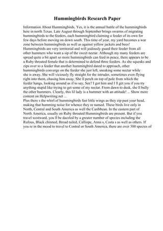 Hummingbirds Research Paper
Information About Hummingbirds. Yes, it is the annual battle of the hummingbirds
here in north Texas. Late August through September brings swarms of migrating
hummingbirds to the feeders, each hummingbird claiming a feeder of its own for
few days before moving on down south. This time of year, my yard becomes a war
zone between hummingbirds as well as against yellow jackets and bees!
Hummingbirds are very territorial and will jealously guard their feeder from all
other hummers who want a sip of the sweet nectar. Although my many feeders are
spread quite a bit apart so more hummingbirds can feed in peace, there appears to be
a Ruby throated female that is determined to defend three feeders. As she squeaks and
zips over to a feeder that another hummingbird dared to approach, other
hummingbirds converge on the feeder she just left, sneaking some nectar while
she is away. She will viciously fly straight for the intruder, sometimes even flying
right into them, chasing him away. She ll perch on top of pole from which the
feeder hangs, looking around as if to say, See? I got him and I ll get you if you try
anything stupid like trying to get some of my nectar. From dawn to dusk, she ll bully
the other hummers. Clearly, this lil lady is a hummer with an attitude! ... Show more
content on Helpwriting.net ...
Plus there s the whirl of hummingbirds fast little wings as they zip past your head,
making that humming noise for whence they re named. These birds live only in
North, Central and South America as well the Caribbean. In the eastern part of
North America, usually on Ruby throated Hummingbirds are present. But if you
travel westward, you ll be dazzled by a greater number of species including the
Rufous, Black chinned, Broad tailed, Calliope, Anna s, Costa s as well as others. If
you re in the mood to travel to Central or South America, there are over 300 species of
 