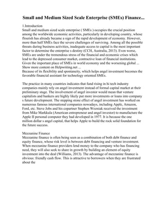 Small and Medium Sized Scale Enterprise (SMEs) Finance...
1.Introduction
Small and medium sized scale enterprise ( SMEs ) occupies the crucial position
among the worldwide economic activities, particularly in developing country, whose
flourish has already became a sign of the rapid development of economy. However,
more than half SMEs face the severe challenges of surviving. Among all the possible
threats during business activities, inadequate access to capital is the most important
factor to determine the enterprise s destiny (CCH, Australia, 2013). Even worse,
SMEs are under the tremendous stress of the financial and economic crises which
lead to the depressed consumer market, contractive loan of financial institutions.
Given the important place of SMEs in world economy and the worsening global ...
Show more content on Helpwriting.net ...
Because of its flexibility and spontaneity, which helps angel investment becomes the
favorable financial assistant for technology oriented SMEs.
The practice in many countries indicates that fund rising in hi tech industry
companies mainly rely on angel investment instead of formal capital market at their
preliminary stage. The involvement of angel investor would mean that venture
capitalists and bankers are highly likely put more investments or loans into company
s future development. The stepping stone effect of angel investment has worked on
numerous famous international companies nowadays, including Apple, Amazon,
Ford, etc. Steve Jobs and his copartner Stephen Wozniak received the investment
from Mike Markkula (American entrepreneur and angel investor) to manufacture the
Apple II personal computer they had developed in 1977. It is because the one
million dollar s angel capital, that helps Apple to build the rock solid foundation for
the future success.
Mezzanine Finance
Mezzanine finance is often being seen as a combination of both debt finance and
equity finance, whose risk level is between debt financing and venture investment.
When mezzanine finance providers lend money to the company who has financing
need, they will also seek to share in growth by building an element of equity
investment into the deal (Williams, 2013). The advantage of mezzanine finance is
obvious: friendly cash flow. This is attractive to borrowers when they are frustrated
about the
 