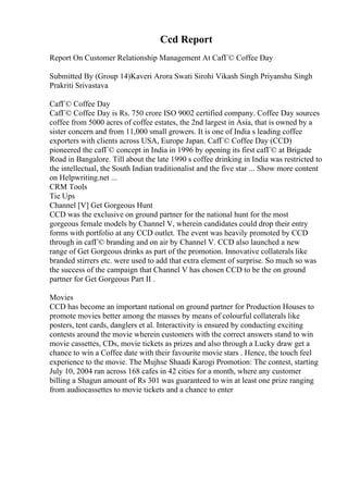 Ccd Report
Report On Customer Relationship Management At CafГ© Coffee Day
Submitted By (Group 14)Kaveri Arora Swati Sirohi Vikash Singh Priyanshu Singh
Prakriti Srivastava
CafГ© Coffee Day
CafГ© Coffee Day is Rs. 750 crore ISO 9002 certified company. Coffee Day sources
coffee from 5000 acres of coffee estates, the 2nd largest in Asia, that is owned by a
sister concern and from 11,000 small growers. It is one of India s leading coffee
exporters with clients across USA, Europe Japan. CafГ© Coffee Day (CCD)
pioneered the cafГ© concept in India in 1996 by opening its first cafГ© at Brigade
Road in Bangalore. Till about the late 1990 s coffee drinking in India was restricted to
the intellectual, the South Indian traditionalist and the five star ... Show more content
on Helpwriting.net ...
CRM Tools
Tie Ups
Channel [V] Get Gorgeous Hunt
CCD was the exclusive on ground partner for the national hunt for the most
gorgeous female models by Channel V, wherein candidates could drop their entry
forms with portfolio at any CCD outlet. The event was heavily promoted by CCD
through in cafГ© branding and on air by Channel V. CCD also launched a new
range of Get Gorgeous drinks as part of the promotion. Innovative collaterals like
branded stirrers etc. were used to add that extra element of surprise. So much so was
the success of the campaign that Channel V has chosen CCD to be the on ground
partner for Get Gorgeous Part II .
Movies
CCD has become an important national on ground partner for Production Houses to
promote movies better among the masses by means of colourful collaterals like
posters, tent cards, danglers et al. Interactivity is ensured by conducting exciting
contests around the movie wherein customers with the correct answers stand to win
movie cassettes, CDs, movie tickets as prizes and also through a Lucky draw get a
chance to win a Coffee date with their favourite movie stars . Hence, the touch feel
experience to the movie. The Mujhse Shaadi Karogi Promotion: The contest, starting
July 10, 2004 ran across 168 cafes in 42 cities for a month, where any customer
billing a Shagun amount of Rs 301 was guaranteed to win at least one prize ranging
from audiocassettes to movie tickets and a chance to enter
 