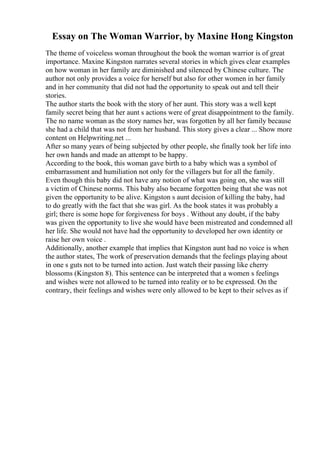 Essay on The Woman Warrior, by Maxine Hong Kingston
The theme of voiceless woman throughout the book the woman warrior is of great
importance. Maxine Kingston narrates several stories in which gives clear examples
on how woman in her family are diminished and silenced by Chinese culture. The
author not only provides a voice for herself but also for other women in her family
and in her community that did not had the opportunity to speak out and tell their
stories.
The author starts the book with the story of her aunt. This story was a well kept
family secret being that her aunt s actions were of great disappointment to the family.
The no name woman as the story names her, was forgotten by all her family because
she had a child that was not from her husband. This story gives a clear ... Show more
content on Helpwriting.net ...
After so many years of being subjected by other people, she finally took her life into
her own hands and made an attempt to be happy.
According to the book, this woman gave birth to a baby which was a symbol of
embarrassment and humiliation not only for the villagers but for all the family.
Even though this baby did not have any notion of what was going on, she was still
a victim of Chinese norms. This baby also became forgotten being that she was not
given the opportunity to be alive. Kingston s aunt decision of killing the baby, had
to do greatly with the fact that she was girl. As the book states it was probably a
girl; there is some hope for forgiveness for boys . Without any doubt, if the baby
was given the opportunity to live she would have been mistreated and condemned all
her life. She would not have had the opportunity to developed her own identity or
raise her own voice .
Additionally, another example that implies that Kingston aunt had no voice is when
the author states, The work of preservation demands that the feelings playing about
in one s guts not to be turned into action. Just watch their passing like cherry
blossoms (Kingston 8). This sentence can be interpreted that a women s feelings
and wishes were not allowed to be turned into reality or to be expressed. On the
contrary, their feelings and wishes were only allowed to be kept to their selves as if
 