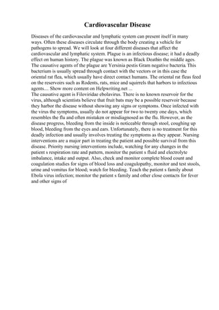 Cardiovascular Disease
Diseases of the cardiovascular and lymphatic system can present itself in many
ways. Often these diseases circulate through the body creating a vehicle for
pathogens to spread. We will look at four different diseases that affect the
cardiovascular and lymphatic system. Plague is an infectious disease; it had a deadly
effect on human history. The plague was known as Black Deathin the middle ages.
The causative agents of the plague are Yersinia pestis Gram negative bacteria. This
bacterium is usually spread through contact with the vectors or in this case the
oriental rat flea, which usually have direct contact humans. The oriental rat fleas feed
on the reservoirs such as Rodents, rats, mice and squirrels that harbors to infectious
agents.... Show more content on Helpwriting.net ...
The causative agent is Filoviridae ebolavirus. There is no known reservoir for the
virus, although scientists believe that fruit bats may be a possible reservoir because
they harbor the disease without showing any signs or symptoms. Once infected with
the virus the symptoms, usually do not appear for two to twenty one days, which
resembles the flu and often mistaken or misdiagnosed as the flu. However, as the
disease progress, bleeding from the inside is noticeable through stool, coughing up
blood, bleeding from the eyes and ears. Unfortunately, there is no treatment for this
deadly infection and usually involves treating the symptoms as they appear. Nursing
interventions are a major part in treating the patient and possible survival from this
disease. Priority nursing interventions include, watching for any changes in the
patient s respiration rate and pattern, monitor the patient s fluid and electrolyte
imbalance, intake and output. Also, check and monitor complete blood count and
coagulation studies for signs of blood loss and coagulopathy, monitor and test stools,
urine and vomitus for blood; watch for bleeding. Teach the patient s family about
Ebola virus infection; monitor the patient s family and other close contacts for fever
and other signs of
 
