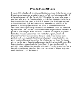 Pros And Cons Of Corn
It was in 1826 when French physician and dietitian Anthelme Brillat Savarin wrote,
Dis moi ce que tu manges, je te dirai ce que to es, Tell me what you eat, and I will
tell you what you are. (Brillat Savarin 1825) If this idea that we are what we eat is
true when what we are as Americans living in the United Statesis corn. Corn is the
largest commodity crop grown in the U.S., it is turned into the cheapest and most
consumed sweetener, high fructosecorn syrup, it finds its way into 75% of the
products in the average grocery store, and unlike its ancestor from southern
Mexico the corn we grow today has close to zero nutritional value. It is estimated
by the National Corn Growers Association that the average American consumes 25
pounds of corn each year. When one thinks about corn consumption, they tend to
think about products such as sweet corn, corn flakes, popcorn, or corn oil.
(National Corn Growers Association) However corn is found in many more
products such as, soda, candy, breakfast cereals, yogurt, sauces, beef, chips and
pretty much anything else you can find that is both sweet and cheap. The hidden
corn in our diet leaves the uniformed consumer at risk of serious health issues. The
large scale of corn production in the United States directly correlates with the
unhealthy eating habits and the alarming percentage of obesity in America. Corn is
in nearly everything we eat and we don t even know about it. Why do we grow so
much corn in the U.S.? The answer is
 