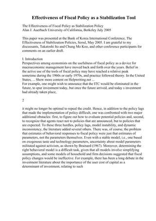 Effectiveness of Fiscal Policy as a Stabilization Tool
The Effectiveness of Fiscal Policy as Stabilization Policy
Alan J. Auerbach University of California, Berkeley July 2005
This paper was presented at the Bank of Korea International Conference, The
Effectiveness of Stabilization Policies, Seoul, May 2005. I am grateful to my
discussants, Takatoshi Ito and Chung Mo Koo, and other conference participants for
comments on an earlier draft.
I. Introduction
Perspectives among economists on the usefulness of fiscal policy as a device for
macroeconomic management have moved back and forth over the years. Belief in
the active use of the tools of fiscal policy may have reached a relative peak
sometime during the 1960s or early 1970s, and practice followed theory. In the United
States, ... Show more content on Helpwriting.net ...
For example, one might wish to announce that the ITC would be eliminated in the
future, to spur investment today, but once the future arrived, and today s investment
had already taken place,
2
it might no longer be optimal to repeal the credit. Hence, in addition to the policy lags
that made the implementation of policy difficult, one was confronted with two major
additional obstacles: first, to figure out how to evaluate potential policies and, second,
to recognize that agents react not to policies that are announced, but to policies that
are expected. To these three hurdles, policy lags, model instability, and dynamic
inconsistency, the literature added several others. There was, of course, the problem
that estimates of behavioral responses to fiscal policy were just that estimates of
parameters, not the parameters themselves. Even with a stable model, i.e., one based
on exogenous taste and technology parameters, uncertainty about model parameters
militated against activism, as shown by Brainard (1967). Moreover, determining the
right behavioral model is a difficult task, given that all models involve simplifying
assumptions, and some models of household and firm decisions suggested that fiscal
policy changes would be ineffective. For example, there has been a long debate in the
investment literature about the importance of the user cost of capital as a
determinant of investment, relating to such
 