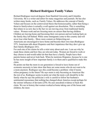Richard Rodriguez Family Values
Richard Rodriguez received degrees from Stanford University and Columbia
University. He is a writer and editor for many magazines and journals. He has also
written many books, such as; Family Values. He addresses the concept of family
Values and focuses on the controversial thesis that homosexuality; rather than being a
threat to familyvalues is actually a wall against our dissolution. This is something
that relates to us now due to the fact we are moving away from traditional family
values . Women work and are focusing more on careers than having children.
Children are leaving home and becoming their own person and not looking back on
the family they left behind. While some immigrants come to this country and will
never lose what family... Show more content on Helpwriting.net ...
Americans are encouraged to leave home and become their own man (Rodriguez
257). Americans talk about Hispanics and their impatience that they don t give up
their family (Rodriguez 261).
For each one of his claims he tells a mini story about each one. I can see why he
made these claims and how they are relevant today. Women are forced to work or
they choose to and would rather do that than have a family. People leave their
parents homes and never look back. When he mentions Hispanics, because he is one
he has more insight of how important family is to them and is qualified to make this
claim.
He points out that the mom in our generation is forced to leave home out of
economic necessity to later show that there are some moms who do not want to be
a mom anymore. Rodriguez says this could become a problem: what if moms
refuse pregnancy in the future? He says mom is only becoming an American like
the rest of us. Rodriguez seems to point out what the mom s job should be in the
family when he says the politician s wife is careful to follow her husband s
sentimental reassurance that nothing has changed about America except perhaps for
the sinister influence of deviants (259). He uses anecdotal evidence to back this
claim. We see in history that women worked at home taking care of the house and
children, the more
 