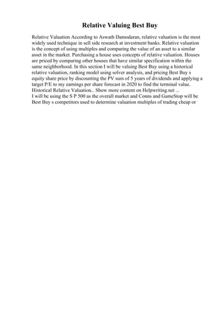 Relative Valuing Best Buy
Relative Valuation According to Aswath Damodaran, relative valuation is the most
widely used technique in sell side research at investment banks. Relative valuation
is the concept of using multiples and comparing the value of an asset to a similar
asset in the market. Purchasing a house uses concepts of relative valuation. Houses
are priced by comparing other houses that have similar specification within the
same neighborhood. In this section I will be valuing Best Buy using a historical
relative valuation, ranking model using solver analysis, and pricing Best Buy s
equity share price by discounting the PV sum of 5 years of dividends and applying a
target P/E to my earnings per share forecast in 2020 to find the terminal value.
Historical Relative Valuation... Show more content on Helpwriting.net ...
I will be using the S P 500 as the overall market and Conns and GameStop will be
Best Buy s competitors used to determine valuation multiples of trading cheap or
 