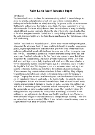 Saint Lucia Racer Research Paper
Introduction
The issue should never be about the extinction of any animal, it should always be
about the cruelty and exploitation which will lead to their extinction. (Save
endangered animals) Snakes are mostly feared by the general public but some are not
that harmful and just want their natural home back. The saint Lucia racer is a very
miniature snake that is not widely known about its native home is being invaded by
lots of different species. Currently it holds the title of the world s rarest snake. Due
to the alien mongoose the saint Lucia Racer is slowly being wiped from the face of
the earth.It is important to save the Saint Lucia racer because they help the ecosystem
with biodiversity.
Habitat The Saint Lucia Racer is located ... Show more content on Helpwriting.net ...
It is part of the Viperidae family.It has a head that is broadly triangular, large poison
glands, slightly upturned snout and is brownish grey with some copper red colors
and some yellowish.It s underside is almost always a pale yellow. It can grow over
nine feet tall. The serpent is commonly found in drier areas along central east and
west coasts.Another local snake is the Boa Constrictor, common name Tete Chien.
It is part of the Boidae family.The snakes ground color is light brown , side with
dark spots and light centers, belly is yellow with black spots.The snake also has a
brown line running from its snout through its eye. It is commonly said to look like
the dog tГЄte de Chien. This happens to be a non poisonous snake, making it not
harmful to humans, but they are still able to defend themselves in most cases .
Without venom they resort to other methods of defence or killing. They kill prey
by grabbing and enveloping it in tight coil making it impossible for the prey to
escape. The prey dies because their breathing and heartbeat is stopped due to the
cut off circulation.The next local snake is the Worm Snake , its scientific name is
Cnemidophorus Vanzo .It is featured in the Guinness Book of world records as the
world s smallest snake. It happens to be only six inches long and one eighth of an
inch wide. It has brassy yellow lines down its back to the tip of its tail . The eyes of
the worm snake are narrow and covered by its scales. They mostly live their life
underground and only come to the surface when it is raining. Meanwhile it eats
soil insects , ant and termites they locate said food by smelling it out . Their eyes
don t form clear images so they are sensitive to changes in light intensity. Their eyes
are reduced and almost completely black. It also varies in colors from deep brown to
a light pinkish color. They are usually found in
 
