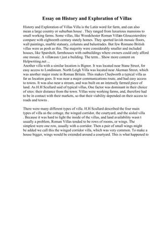 Essay on History and Exploration of Villas
History and Exploration of Villas Villa is the Latin word for farm, and can also
mean a large country or suburban house . They ranged from luxurious mansions to
small working farms. Some villas, like Woodchester Roman Villain Gloucestershire
compare with eighteenth century stately homes. They sported lavish mosaic floors,
wall paintings, marble statuary, columns and balustrades. But few Romano British
villas were as posh as this. The majority were considerably smaller and included
houses, like Sparsholt, farmhouses with outbuildings where owners could only afford
one mosaic. A villawasn t just a building. The term... Show more content on
Helpwriting.net ...
Another villa with a similar location is Bignor. It was located near Stane Street, for
easy access to Londinium. North Leigh Villa was located near Akeman Street, which
was another major route in Roman Britain. This makes Chedworth a typical villa as
far as location goes. It was near a major communications route, and had easy access
to towns. It was also near a stream, and was built on an intensely farmed piece of
land. As H.H Scullard said of typical villas, One factor was dominant in their choice
of sites: their distance from the town. Villas were working farms, and, therefore had
to be in contact with their markets, so that their viability depended on their access to
roads and towns .
There were many different types of villa. H.H Scullard described the four main
types of villa as the cottage, the winged corridor, the courtyard, and the aisled villa
. Because it was hard to light the inside of the villas, and land availability wasn t
usually a problem, Roman Villas tended to be rows of rooms, or wings. The
simplest were one row, usually with a corridor. Then a pair of small wings might
be added we call this the winged corridor villa, which was very common. To make a
house bigger, wings would be extended around a courtyard. This is what happened to
 