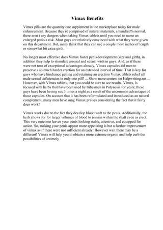 Vimax Benefits
Vimax pills are the quantity one supplement in the marketplace today for male
enhancement. Because they re comprised of natural materials, a hundred% normal,
there aren t any dangers when taking Vimax tablets until you need to name an
enlarged penis a risk. Most guys are relatively convinced with what they were given
on this department. But, many think that they can use a couple more inches of length
or somewhat bit extra girth.
No longer most effective does Vimax foster penis development (size and girth), in
addition they help to stimulate arousal and sexual wish in guys. And, as if there
were not tons of exceptional advantages already, Vimax capsules aid men to
preserve a so much harder erection for an extended interval of time. That is key for
guys who have hindrance getting and retaining an erection Vimax tablets relief all
male sexual deficiencies in only one pill! ... Show more content on Helpwriting.net ...
However, with Vimax tablets, that you could be sure to see results. Vimax, is
focused with herbs that have been used by tribesmen in Polynesia for years; these
guys have been having sex 3 times a night as a result of the uncommon advantages of
those capsules. On account that it has been reformulated and introduced as an natural
complement, many men have sung Vimax praises considering the fact that it fairly
does work!
Vimax works due to the fact they develop blood waft to the penis. Additionally, the
herb allows for for larger volumes of blood to remain within the shaft even as erect.
This very outcome leaves your penis looking stable, attentive, and equipped for
action. So, making your penis appear more appetizing is but a further improvement
of vimax as if there were not sufficient already! However wait there may be a
different! Vimax will help you to obtain a more extreme orgasm and help curb the
possibilities of untimely
 