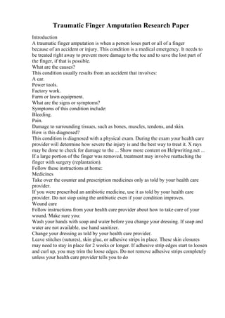 Traumatic Finger Amputation Research Paper
Introduction
A traumatic finger amputation is when a person loses part or all of a finger
because of an accident or injury. This condition is a medical emergency. It needs to
be treated right away to prevent more damage to the toe and to save the lost part of
the finger, if that is possible.
What are the causes?
This condition usually results from an accident that involves:
A car.
Power tools.
Factory work.
Farm or lawn equipment.
What are the signs or symptoms?
Symptoms of this condition include:
Bleeding.
Pain.
Damage to surrounding tissues, such as bones, muscles, tendons, and skin.
How is this diagnosed?
This condition is diagnosed with a physical exam. During the exam your health care
provider will determine how severe the injury is and the best way to treat it. X rays
may be done to check for damage to the ... Show more content on Helpwriting.net ...
If a large portion of the finger was removed, treatment may involve reattaching the
finger with surgery (replantation).
Follow these instructions at home:
Medicines
Take over the counter and prescription medicines only as told by your health care
provider.
If you were prescribed an antibiotic medicine, use it as told by your health care
provider. Do not stop using the antibiotic even if your condition improves.
Wound care
Follow instructions from your health care provider about how to take care of your
wound. Make sure you:
Wash your hands with soap and water before you change your dressing. If soap and
water are not available, use hand sanitizer.
Change your dressing as told by your health care provider.
Leave stitches (sutures), skin glue, or adhesive strips in place. These skin closures
may need to stay in place for 2 weeks or longer. If adhesive strip edges start to loosen
and curl up, you may trim the loose edges. Do not remove adhesive strips completely
unless your health care provider tells you to do
 