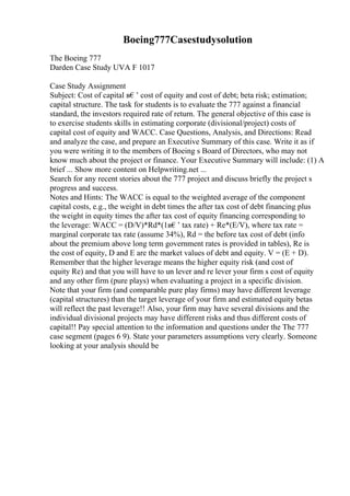 Boeing777Casestudysolution
The Boeing 777
Darden Case Study UVA F 1017
Case Study Assignment
Subject: Cost of capital в€’ cost of equity and cost of debt; beta risk; estimation;
capital structure. The task for students is to evaluate the 777 against a financial
standard, the investors required rate of return. The general objective of this case is
to exercise students skills in estimating corporate (divisional/project) costs of
capital cost of equity and WACC. Case Questions, Analysis, and Directions: Read
and analyze the case, and prepare an Executive Summary of this case. Write it as if
you were writing it to the members of Boeing s Board of Directors, who may not
know much about the project or finance. Your Executive Summary will include: (1) A
brief ... Show more content on Helpwriting.net ...
Search for any recent stories about the 777 project and discuss briefly the project s
progress and success.
Notes and Hints: The WACC is equal to the weighted average of the component
capital costs, e.g., the weight in debt times the after tax cost of debt financing plus
the weight in equity times the after tax cost of equity financing corresponding to
the leverage: WACC = (D/V)*Rd*(1в€’ tax rate) + Re*(E/V), where tax rate =
marginal corporate tax rate (assume 34%), Rd = the before tax cost of debt (info
about the premium above long term government rates is provided in tables), Re is
the cost of equity, D and E are the market values of debt and equity. V = (E + D).
Remember that the higher leverage means the higher equity risk (and cost of
equity Re) and that you will have to un lever and re lever your firm s cost of equity
and any other firm (pure plays) when evaluating a project in a specific division.
Note that your firm (and comparable pure play firms) may have different leverage
(capital structures) than the target leverage of your firm and estimated equity betas
will reflect the past leverage!! Also, your firm may have several divisions and the
individual divisional projects may have different risks and thus different costs of
capital!! Pay special attention to the information and questions under the The 777
case segment (pages 6 9). State your parameters assumptions very clearly. Someone
looking at your analysis should be
 
