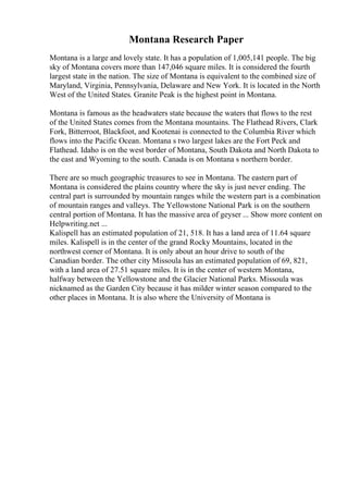 Montana Research Paper
Montana is a large and lovely state. It has a population of 1,005,141 people. The big
sky of Montana covers more than 147,046 square miles. It is considered the fourth
largest state in the nation. The size of Montana is equivalent to the combined size of
Maryland, Virginia, Pennsylvania, Delaware and New York. It is located in the North
West of the United States. Granite Peak is the highest point in Montana.
Montana is famous as the headwaters state because the waters that flows to the rest
of the United States comes from the Montana mountains. The Flathead Rivers, Clark
Fork, Bitterroot, Blackfoot, and Kootenai is connected to the Columbia River which
flows into the Pacific Ocean. Montana s two largest lakes are the Fort Peck and
Flathead. Idaho is on the west border of Montana, South Dakota and North Dakota to
the east and Wyoming to the south. Canada is on Montana s northern border.
There are so much geographic treasures to see in Montana. The eastern part of
Montana is considered the plains country where the sky is just never ending. The
central part is surrounded by mountain ranges while the western part is a combination
of mountain ranges and valleys. The Yellowstone National Park is on the southern
central portion of Montana. It has the massive area of geyser ... Show more content on
Helpwriting.net ...
Kalispell has an estimated population of 21, 518. It has a land area of 11.64 square
miles. Kalispell is in the center of the grand Rocky Mountains, located in the
northwest corner of Montana. It is only about an hour drive to south of the
Canadian border. The other city Missoula has an estimated population of 69, 821,
with a land area of 27.51 square miles. It is in the center of western Montana,
halfway between the Yellowstone and the Glacier National Parks. Missoula was
nicknamed as the Garden City because it has milder winter season compared to the
other places in Montana. It is also where the University of Montana is
 